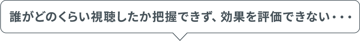 誰がどのくらい視聴したか把握できず、効果を評価できない・・・